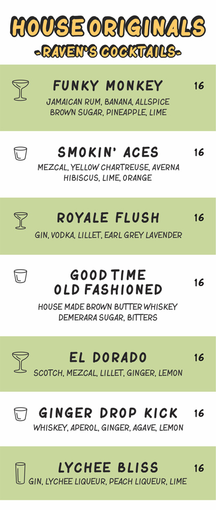 FUNKY  MONKEY
JAMAICAN RUM, BANANA, ALLSPICE
BROWN SUGAR, PINEAPPLE, LIME

SMOKIN’  ACES
MEZCAL, YELLOW CHARTREUSE, AVERNA
HIBISCUS, LIME, ORANGE

ROYALE  FLUSH
GIN, VODKA, LILLET, EARL GREY LAVENDER

GOOD TIME, OLD FASHIONED
HOUSE MADE BROWN BUTTER WHISKEY
DEMERARA SUGAR, BITTERS

EL  DORADO
SCOTCH, MEZCAL, LILLET, GINGER, LEMON

GINGER  DROP  KICK
WHISKEY, APEROL, GINGER, AGAVE, LEMON

LYCHEE  BLISS
GIN, LYCHEE LIQUEUR, PEACH LIQUEUR, LIME