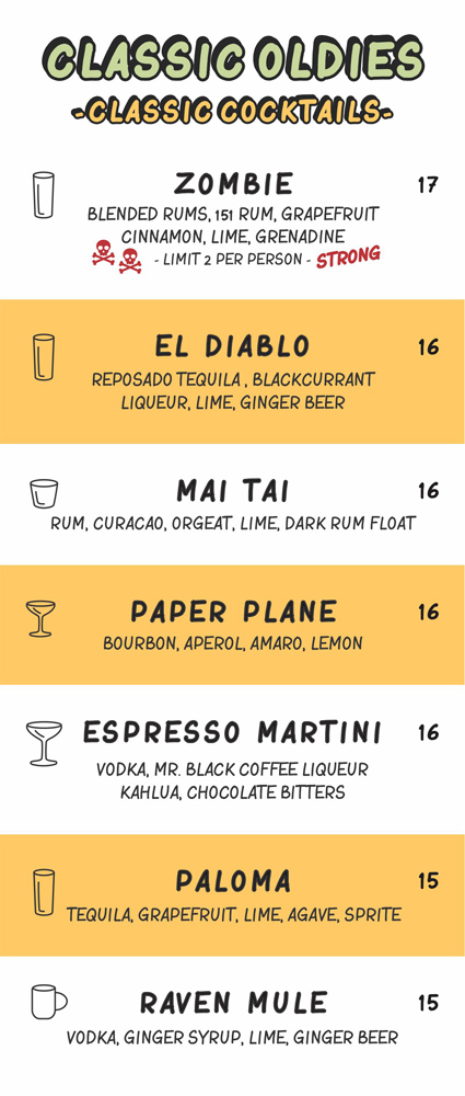 classic oldies (classic cocktails)

zombie (blended rums, 151 rum, grapefruit, cinnamon, lime, grenadine - limit 2 per person

el diablo (reposado tequila, blackcurrant liqueur, lime, ginger beer)

mai tai (rum, curacao, orgeat, lime, dark rum float)

paper plane (bourbon, aperol, amaro, lemon)

espresso martini (vodka, mr. black coffee liqueur, kahlua, chocolate bitters)

paloma (tequila, grapefruit, lime, agave, sprite)

raven mule (vodka, ginger syrup, lime, ginger beer)
