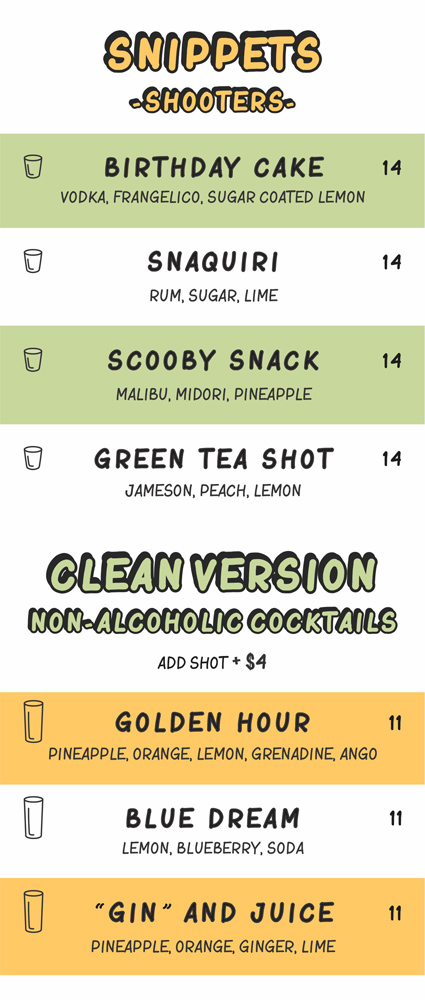snippets(shooters) $14

birthday cake (vodka, frangelico, sugar coated lemon)

snaquiri (rum, sugar, lime)

scooby snack (malibu, midori, pineapple)

green tea shot (jameson, peach, lemon)

clean version (non-alcoholic cocktails) add shot add $4

golden hour (pineapple, orange, lemon, grenadine, ango)

blue dream (lemon, blueberry, soda)

"gin" and juice (pineapple, orange, ginger, lime)