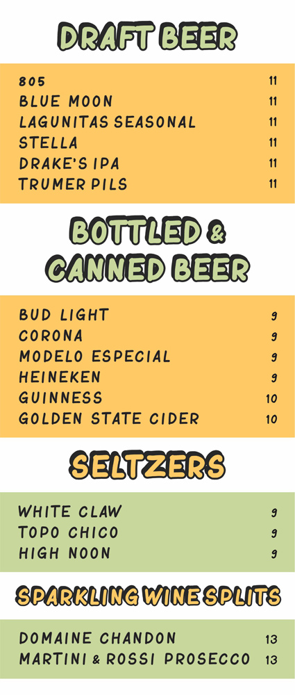 draft beer $11

805, blue moon, lagunitas seasonal, stella, drake's ipa, trumer pils

bottled and canned beer ($9-$10)

bud light, corona, modelo especial, heineken, guinness, golden state cider

seltzers $9

white claw, topo chico, high noon
sparkling wine splits $13 domaine chandon, martini and rossi prosecco