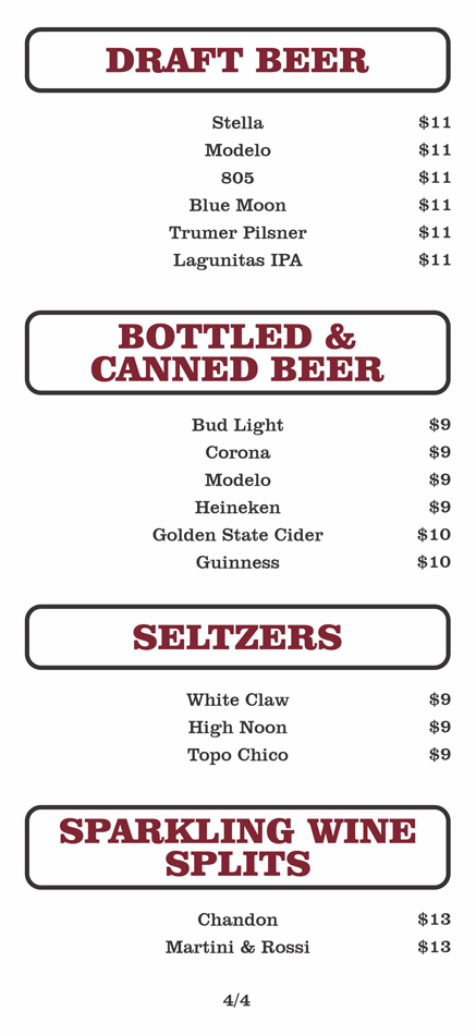 DRAFT BEER $11
Stella				
	Modelo				
	805				
	Blue Moon				
	Trumer Pilsner				
	Lagunitas IPA	

BOTTLED &
CANNED BEER
Bud Light			 $9	
	Corona			 $9	
	Modelo			 $9	
	Heineken			 $9	
	Golden State Cider			 $10	
	Guinness $10	
	
SELTZERS
White Claw			 $9	
	High Noon			 $9	
	Topo Chico $9	

SPARKLING WINE
SPLITS
Chandon			 $13	
	Martini & Rossi			 $13	
