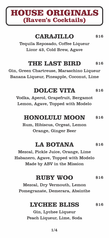 HOUSE ORIGINALS
(Raven’s Cocktails)
CARAJILLO			 $16	
	Tequila Reposado, Coffee Liqueur
Licor 43, Cold Brew, Agave					
						
	THE LAST BIRD			 $16	
	Gin, Green Chartreuse, Maraschino Liqueur
Banana Liqueur, Pineapple, Coconut, Lime					
						
	DOLCE VITA			 $16	
	Vodka, Aperol, Grapefruit, Bergamot
Lemon, Agave, Topped with Modelo					
						
	HONOLULU MOON			 $16	
	Rum, Hibiscus, Orgeat, Lemon
Orange, Ginger Beer					
						
	LA BOTANA			 $16	
	Mezcal, Pickle Juice, Orange, Lime
Habanero, Agave, Topped with Modelo					
	Made by ABV in the Mission					
						
	RUBY WOO			 $16	
	Mezcal, Dry Vermouth, Lemon
Pomegranate, Demerara, Absinthe					
						
	LYCHEE BLISS			 $16	
	Gin, Lychee Liqueur
Peach Liqueur, Lime, Soda