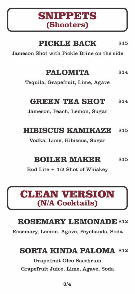 SNIPPETS
(Shooters)
PICKLE BACK			 $15	
	Jameson Shot with Pickle Brine on the side					
						
	PALOMITA			 $14	
	Tequila, Grapefruit, Lime, Agave					
						
	GREEN TEA SHOT			 $14	
	Jameson, Peach, Lemon, Sugar					
						
	HIBISCUS KAMIKAZE			$15	
	Vodka, Lime, Hibiscus, Sugar					
						
	BOILER MAKER			$15	
	Bud Lite + 1/2 Shot of Whiskey

CLEAN VERSION
(N/A Cocktails)
ROSEMARY LEMONADE				 $12	
Rosemary, Lemon, Agave, Peychauds, Soda						
						
SORTA KINDA PALOMA				 $12	
Grapefruit Oleo Sacchrum
Grapefruit Juice, Lime, Agave, Soda