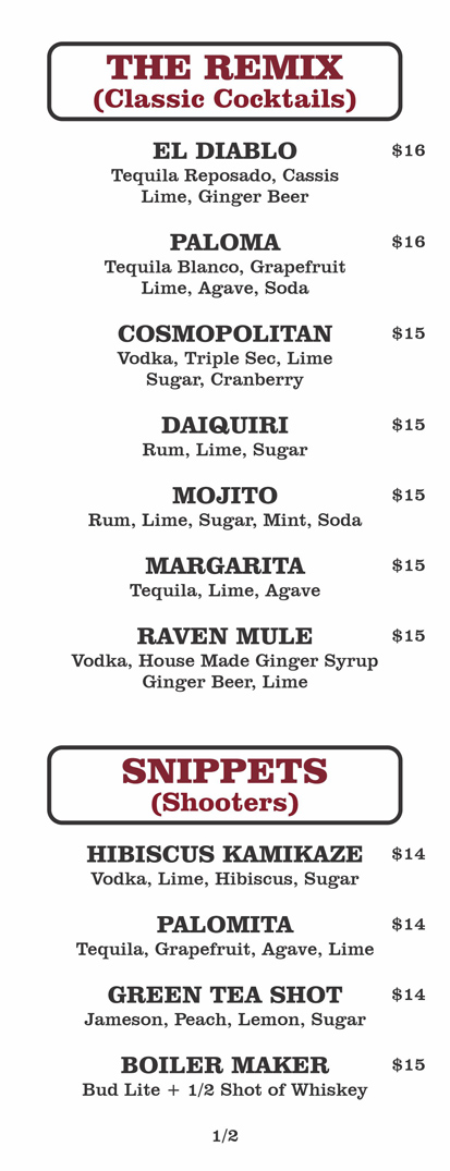 THE REMIX
(Classic Cocktails)
EL DIABLO			 $16	
	Tequila Reposado, Cassis
Lime, Ginger Beer					
						
	PALOMA			 $16	
	Tequila Blanco, Grapefruit
Lime, Agave, Soda					
						
	COSMOPOLITAN			 $15	
	Vodka, Triple Sec, Lime
Sugar, Cranberry					
						
	DAIQUIRI			 $15	
	Rum, Lime, Sugar					
						
	MOJITO			 $15	
	Rum, Lime, Sugar, Mint, Soda					
						
	MARGARITA			 $15	
	Tequila, Lime, Agave					
						
	RAVEN MULE			 $15	
	Vodka, House Made Ginger Syrup
Ginger Beer, Lime

SNIPPETS
(Shooters)
HIBISCUS KAMIKAZE $14	
	Vodka, Lime, Hibiscus, Sugar					
						
	PALOMITA			 $14	
	Tequila, Grapefruit, Agave, Lime					
						
	GREEN TEA SHOT			 $14	
	Jameson, Peach, Lemon, Sugar					
						
	BOILER MAKER			 $15	
	Bud Lite + 1/2 Shot of Whiskey