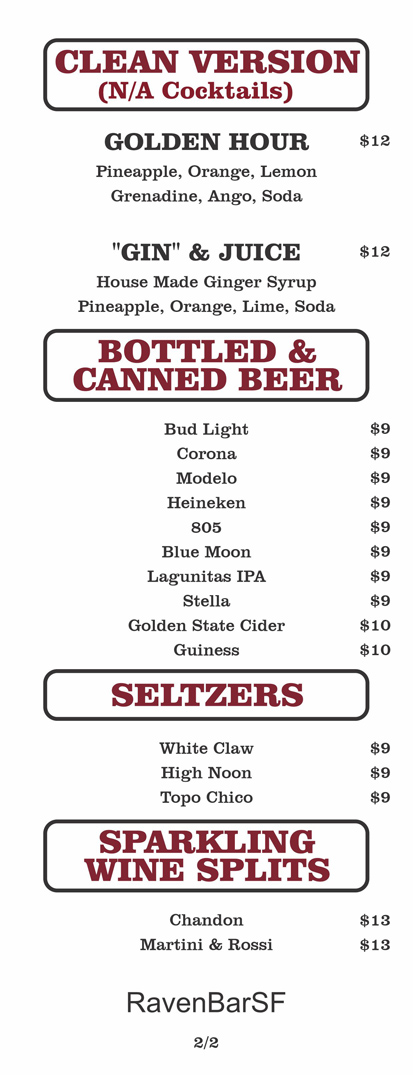 CLEAN VERSION
(N/A Cocktails)
GOLDEN HOUR				 $12	
Pineapple, Orange, Lemon
Grenadine, Ango, Soda						
						
"GIN" & JUICE				 $12	
House Made Ginger Syrup
Pineapple, Orange, Lime, Soda
BOTTLED & CANNED BEER
Bud Light			 $9	
	Corona			 $9	
	Modelo			 $9	
	Heineken			 $9	
	805			 $9	
	Blue Moon			 $9	
	Lagunitas IPA			 $9	
	Stella			 $9	
	Golden State Cider			 $10	
	Guiness $10
SELTZERS
White Claw			 $9	
	High Noon			 $9	
	Topo Chico $9
SPARKLING WINE SPLITS
Chandon			 $13	
	Martini & Rossi $13