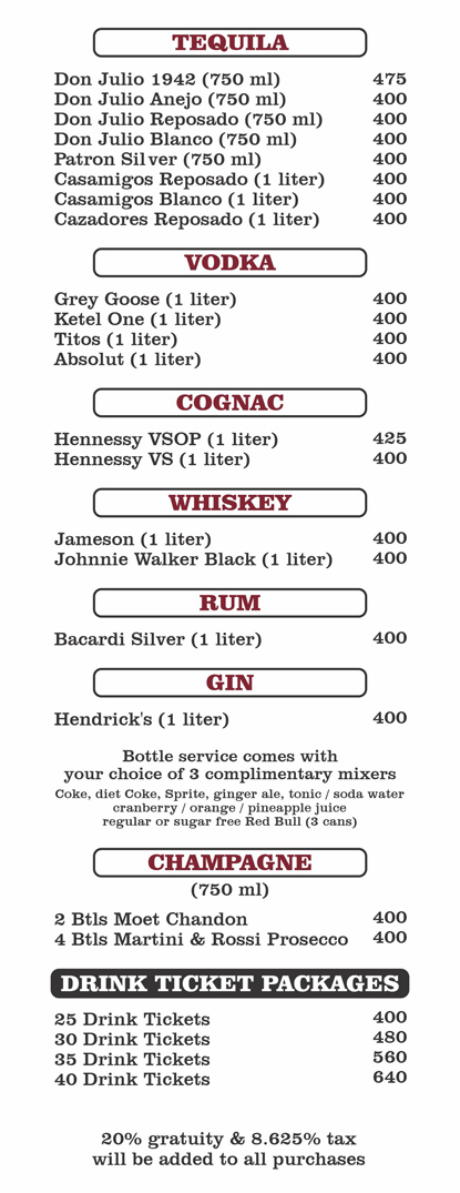 TEQUILA (1 liter)
Don Julio 1942 (750ml)  $475
Don Julio Anejo (750ml)  $400
Don Julio Reposado (750ml)  $400
Don Julio Blanco (750ml)  $400
Patron Silver (750ml)  $400
Casamigos Reposado (1 liter) $400
Casamigos Blanco (1 liter)  $400
Cazadores Reposado (1 liter) $400

VODKA
Grey Goose (1 liter)  $400
Ketel One (1 liter)  $400
Titos (1 liter) $400
Absolut (1 liter)  $400

COGNAC
Hennessy VSOP (1 liter)  $400
Hennessy VS (1 liter)  $400

WHISKEY
Jameson (1 liter)  $400
Johnnie Walker Black (1 liter)  $400

RUM
Bacardi Silver (1 liter)  $400

GIN Hendrick's (1 liter)  $400

bottle service comes with your choice of 3 complimentary mixerscoke, diet coke, sprite, ginger ale, cranberry juice, orange juice, pineapple juice,regular or sugar free redbull (3 cans), soda water, or tonic

CHAMPAGNE 
2 Bottles Moet Chandon (750 ml)  $400
4 Bottles Martini and Rossi Prosecco (750 ml) $400

drink ticket packages
25 Drink Tickets $400  
30 Drink Tickets $480
35 Drink Tickets $560
40 Drink Tickets $640

20% GRATUITY & 8.625% TAX WILL BE ADDED TO ALL PURCHASES
