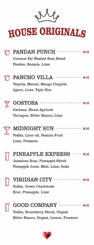 HOUSE ORIGINALS $16
PANDAN PUNCH			
	Coconut Fat Washed Rum Blend
Pandan, Banana, Lime	
				
	PANCHO VILLA			
	Tequila, Mezcal, Mango Chipotle
Agave, Lime		, Tajin Rim	
				
	GOSTOSA			
	Cachaca, Rhum Agricole
Tarragon, Bitter Bianco, Lime			
				
	MIDNIGHT SUN			
	Vodka, Licor 43, Passion Fruit
Lime, Prosecco			
				
	PINEAPPLE EXPRESS			
	Jamaican Rum, Pineapple Shrub
Pineapple Juice, Mint, Lime		, Soda	
				
	VIRIDIAN CITY			
	Vodka, Green Chartreuse
Kiwi, Pineapple, Lime			
				
	GOOD COMPANY			
	Vodka, Strawberry Shrub, Orgeat
Bitter Bianco, Orgeat, Lemon, Prosecco
