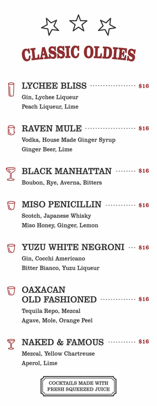 CLASSIC OLDIES $16
LYCHEE BLISS			
	Gin, Lychee Liqueur
Peach Liqueur, Lime			
				
	RAVEN MULE			
	Vodka, House Made Ginger Syrup
Ginger Beer, Lime			
				
	BLACK MANHATTAN			
	Boubon, Rye, Averna, Bitters			
				
	MISO PENICILLIN			
	Scotch, Japanese Whisky
Miso Honey, Ginger, Lemon			
				
	YUZU WHITE NEGRONI			
	Gin, Cocchi Americano
Bitter Bianco, Yuzu Liqueur			
				
	OAXACAN OLD FASHIONED	
	Tequila Repo, Mezcal
Agave, Mole, Orange Peel	
				
	NAKED & FAMOUS			
Mezcal, Yellow Chartreuse
Aperol, Lime