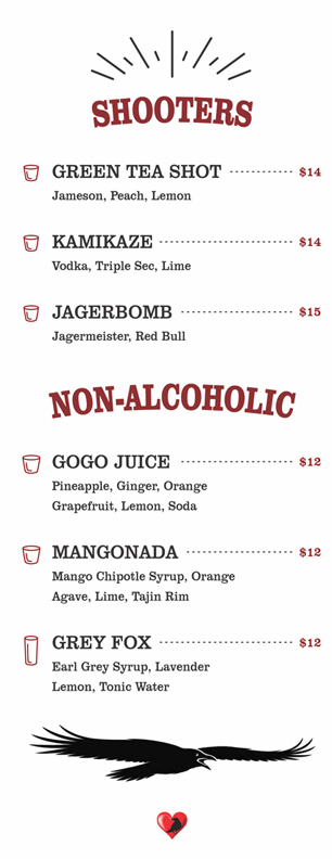 SHOOTERS

GREEN TEA SHOT $14	
	Jameson, Peach, Lemon	
				
	KAMIKAZE $14	
	Vodka, Triple Sec, Lime	
				
	JAGERBOMB $15	
	Jagermeister, Red Bull

NON-ALCOHOLIC

GOGO JUICE $12	
	Pineapple, Ginger, Orange
Grapefruit, Lemon, Soda	
				
	MANGONADA $12	
	Mango Chipotle Syrup, Orange
Agave, Lime, Tajin Rim	
				
	GREY FOX $12	
	Earl Grey Syrup, Lavender
Lemon, Tonic Water	
		