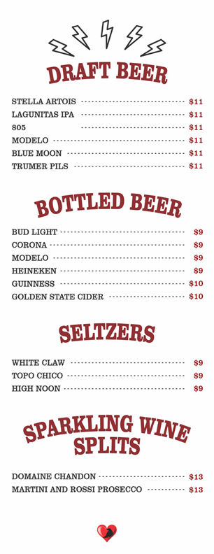 DRAFT BEER $11

STELLA ARTOIS
LAGUNITAS IPA
805 
MODELO
BLUE MOON
TRUMER PILS

BOTTLED BEER$9-$10

BUD LIGHT			
	CORONA			
	MODELO 			
	HEINEKEN			
	GUINNESS			
	GOLDEN STATE CIDER

SELTZERS $9

WHITE CLAW			
	TOPO CHICO			
	HIGH NOON

SPARKLING WINE SPLITS $13

DOMAINE CHANDON			
	MARTINI AND ROSSI PROSECCO