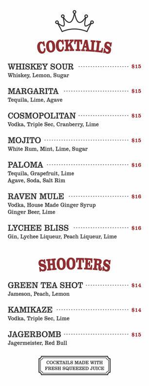 COCKTAILS $15-$16

WHISKEY SOUR			
	Whiskey, Lemon, Sugar			
				
	MARGARITA			
	Tequila, Lime, Agave			
				
	COSMOPOLITAN			
	Vodka, Triple Sec, Cranberry, Lime			
				
	MOJITO			
	White Rum, Mint, Lime, Sugar			
				
	PALOMA			
	Tequila, Grapefruit, Lime
Agave, Soda, Salt Rim			
				
	RAVEN MULE			
	Vodka, House Made Ginger Syrup
Ginger Beer, Lime			
				
	LYCHEE BLISS			
	Gin, Lychee Liqueur, Peach Liqueur, Lime		

SHOOTERS $14-$15

GREEN TEA SHOT			
	Jameson, Peach, Lemon			
				
	KAMIKAZE			
	Vodka, Triple Sec, Lime			
				
	JAGERBOMB			
	Jagermeister, Red Bull	