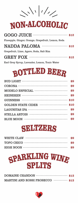 NON-ALCOHOLIC $12

GOGO JUICE	
	Pineapple, Ginger, Orange, Grapefruit, Lemon, Soda	
				NADDA PALOMA	
	Grapefruit, Lime, Agave, Soda, Salt Rim
	GREY FOX	
	Earl Grey Syrup, Lavender, Lemon, Tonic Water	
			
BOTTLED BEER $19-$10

BUD LIGHT			
	CORONA			
	MODELO ESPECIAL 			
	HEINEKEN			
	GUINNESS			
	GOLDEN STATE CIDER
LAGUNITAS IPA
STELLA ARTOIS
BLUE MOON

SELTZERS $9

WHITE CLAW			
	TOPO CHICO			
	HIGH NOON

SPARKLING WINE SPLITS $13

DOMAINE CHANDON			
	MARTINI AND ROSSI PROSECCO
