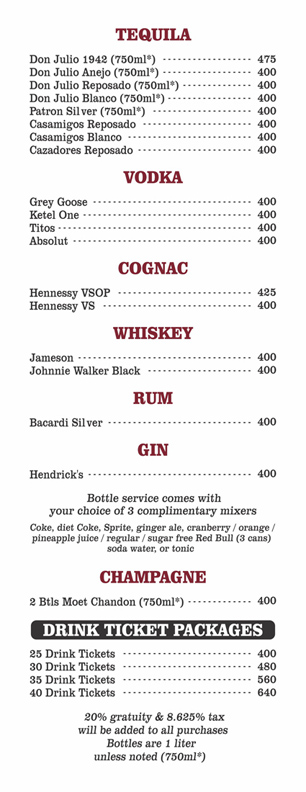 TEQUILA (1 liter)
Don Julio 1942 (750ml)&nbsp; $475
Don Julio Anejo (750ml)&nbsp; $400
Don Julio Reposado (750ml)&nbsp; $400
Don Julio Blanco (750ml)&nbsp; $400
Patron Silver (750ml)&nbsp; $400
Casamigos Reposado&nbsp;(1 liter) $400
Casamigos Blanco (1 liter)&nbsp; $400
Cazadores Reposado (1 liter) $400

VODKA
Grey Goose (1 liter)&nbsp; $400
Ketel One (1 liter)&nbsp; $400
Titos (1 liter) $400
Absolut (1 liter)&nbsp; $400

COGNAC
Hennessy VSOP (1 liter)&nbsp; $400
Hennessy VS (1 liter)&nbsp; $400

WHISKEY
Jameson (1 liter)&nbsp; $400
Johnnie Walker Black (1 liter)&nbsp; $400

RUM
Bacardi Silver (1 liter)&nbsp; $400

GIN Hendrick's (1 liter)&nbsp; $400

bottle service comes with your choice of 3 complimentary mixers coke, diet coke, sprite, ginger ale, cranberry juice, orange juice, pineapple juice,regular or sugar free redbull (3 cans), soda water, or tonic

CHAMPAGNE 
2 Bottles Moet Chandon (750 ml)&nbsp; $400

drink ticket packages
25 Drink Tickets $400  
30 Drink Tickets $480
35 Drink Tickets $560
40 Drink Tickets $640

20% GRATUITY & 8.625% TAX WILL BE ADDED TO ALL PURCHASES
